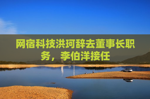 网宿科技洪珂辞去董事长职务，李伯洋接任