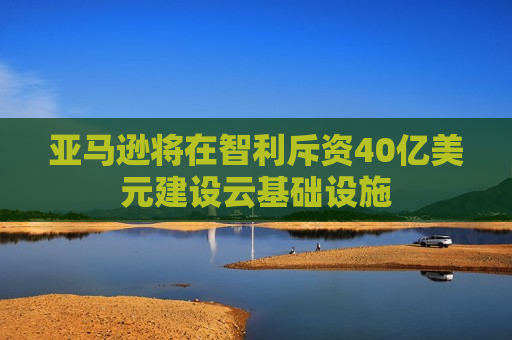 亚马逊将在智利斥资40亿美元建设云基础设施