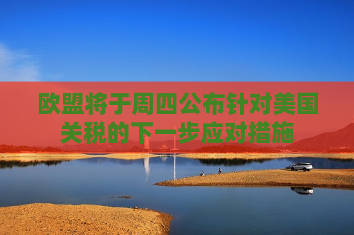 欧盟将于周四公布针对美国关税的下一步应对措施