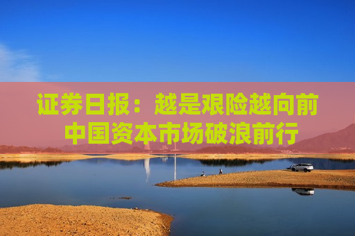 证券日报：越是艰险越向前 中国资本市场破浪前行