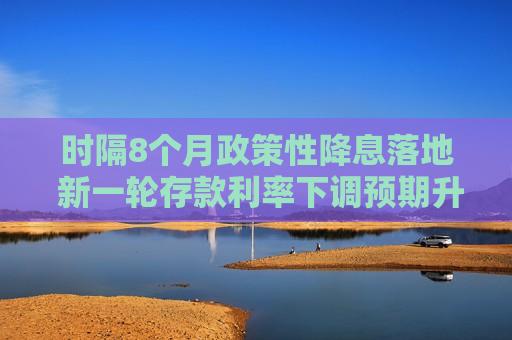 时隔8个月政策性降息落地 新一轮存款利率下调预期升温