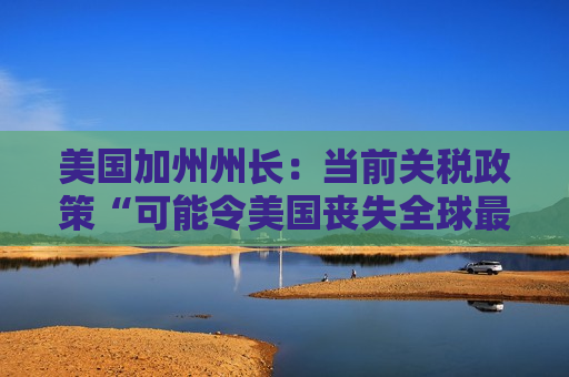 美国加州州长：当前关税政策“可能令美国丧失全球最大经济体地位”