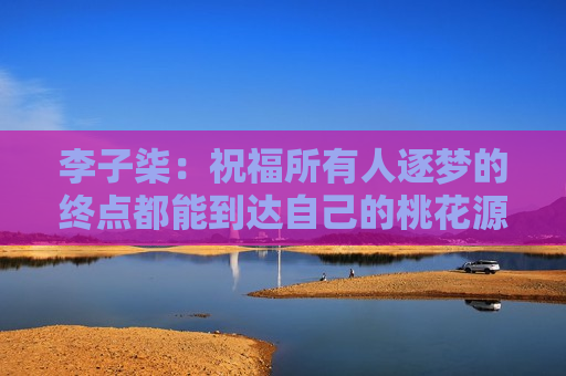 李子柒：祝福所有人逐梦的终点都能到达自己的桃花源