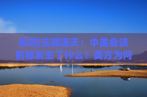 视频|玉渊谭天：中美会谈前都发生了什么？美方为何坐不住了