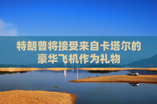 特朗普将接受来自卡塔尔的豪华飞机作为礼物