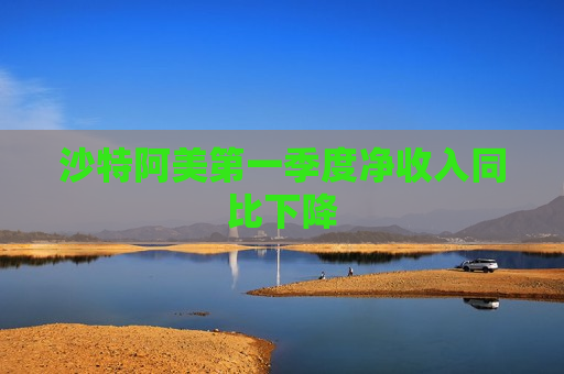 沙特阿美第一季度净收入同比下降