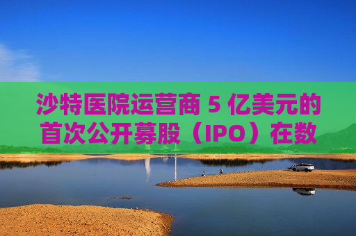 沙特医院运营商 5 亿美元的首次公开募股（IPO）在数小时内售罄