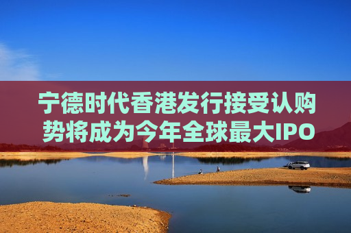 宁德时代香港发行接受认购 势将成为今年全球最大IPO交易