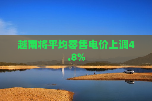 越南将平均零售电价上调4.8%