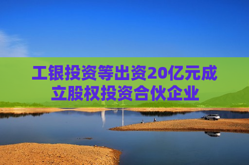 工银投资等出资20亿元成立股权投资合伙企业