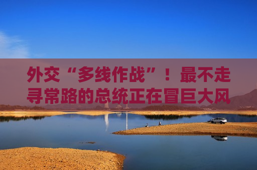 外交“多线作战”！最不走寻常路的总统正在冒巨大风险