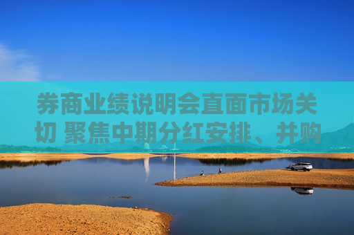 券商业绩说明会直面市场关切 聚焦中期分红安排、并购重组意向等话题
