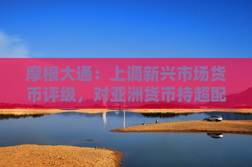 摩根大通：上调新兴市场货币评级，对亚洲货币持超配评级
