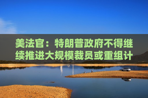 美法官：特朗普政府不得继续推进大规模裁员或重组计划