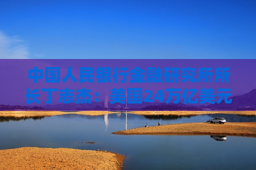 中国人民银行金融研究所所长丁志杰：美国24万亿美元对外净债务是全球重大隐患