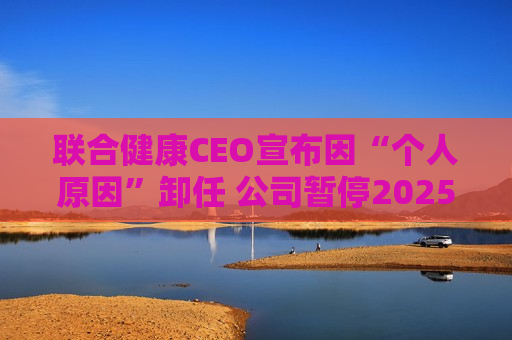 联合健康CEO宣布因“个人原因”卸任 公司暂停2025年前景预测