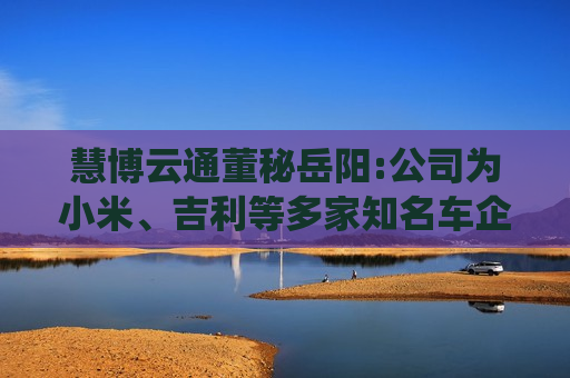 慧博云通董秘岳阳:公司为小米、吉利等多家知名车企及科技公司提供智能汽车信息化与系统测试服务