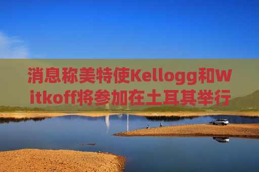消息称美特使Kellogg和Witkoff将参加在土耳其举行的俄乌会谈