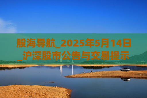 股海导航_2025年5月14日_沪深股市公告与交易提示
