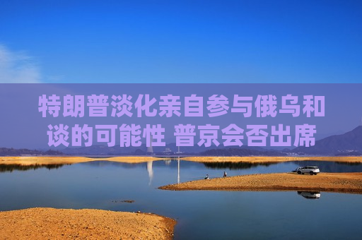 特朗普淡化亲自参与俄乌和谈的可能性 普京会否出席仍是谜