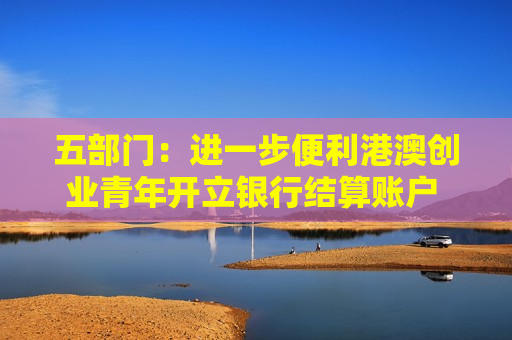 五部门：进一步便利港澳创业青年开立银行结算账户 支持金融机构吸纳港澳居民就业、实习