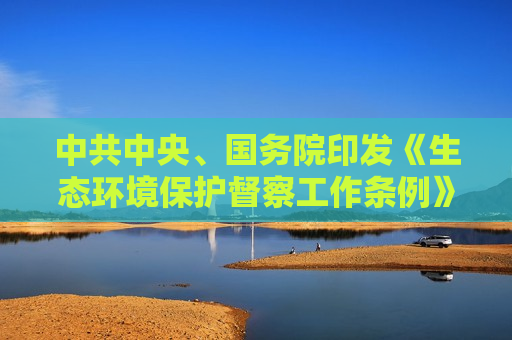 中共中央、国务院印发《生态环境保护督察工作条例》