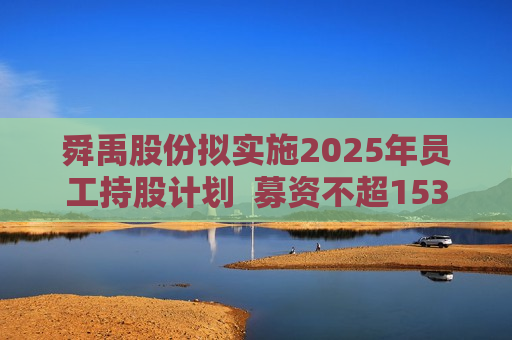舜禹股份拟实施2025年员工持股计划  募资不超1535万元