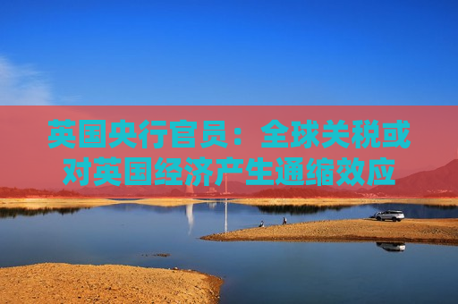 英国央行官员：全球关税或对英国经济产生通缩效应