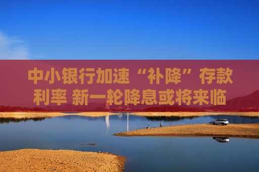 中小银行加速“补降”存款利率 新一轮降息或将来临