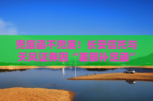 兜底函不兜底！长安信托与天风证券因“差额补足函”对薄公堂