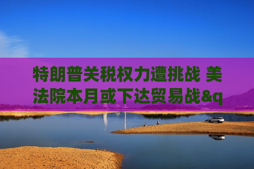 特朗普关税权力遭挑战 美法院本月或下达贸易战"终止令"