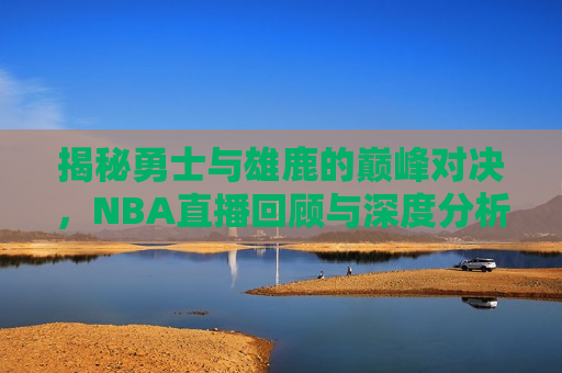 揭秘勇士与雄鹿的巅峰对决，NBA直播回顾与深度分析，NBA巅峰对决，勇士与雄鹿的激烈比拼，勇士与雄鹿的巅峰对决，NBA直播回顾与深度分析
