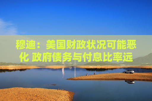穆迪：美国财政状况可能恶化 政府债务与付息比率远超同类评级主权国家