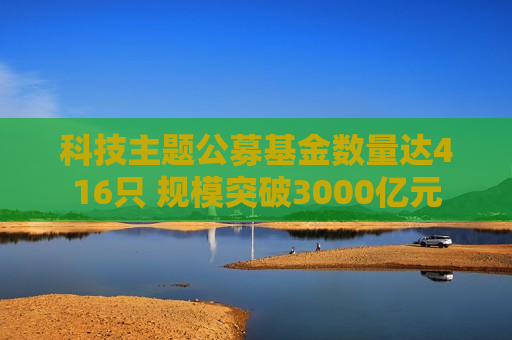 科技主题公募基金数量达416只 规模突破3000亿元