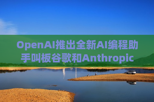 OpenAI推出全新AI编程助手叫板谷歌和Anthropic