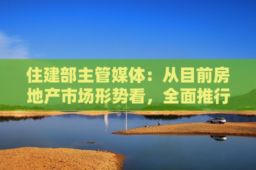 住建部主管媒体：从目前房地产市场形势看，全面推行现房销售时机并不成熟
