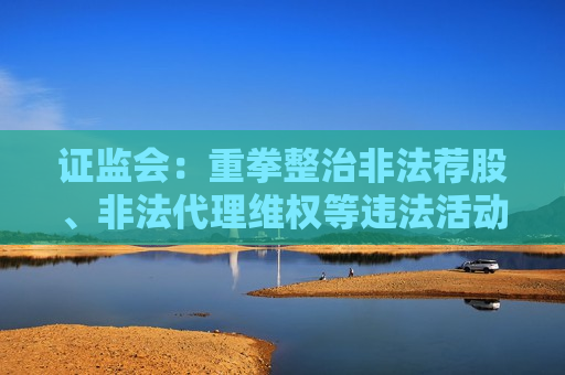 证监会：重拳整治非法荐股、非法代理维权等违法活动