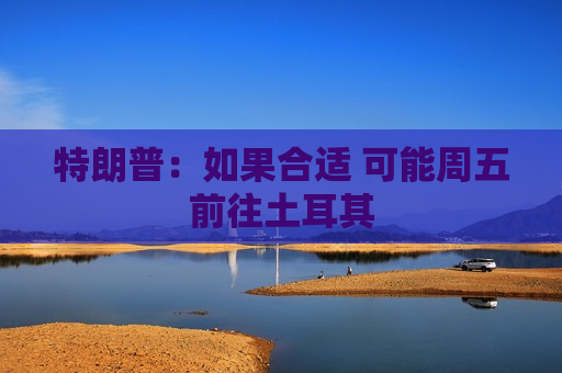 特朗普：如果合适 可能周五前往土耳其