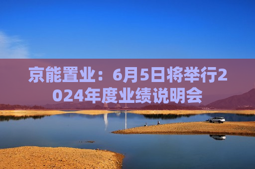 京能置业：6月5日将举行2024年度业绩说明会