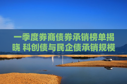 一季度券商债券承销榜单揭晓 科创债与民企债承销规模双双破千亿元