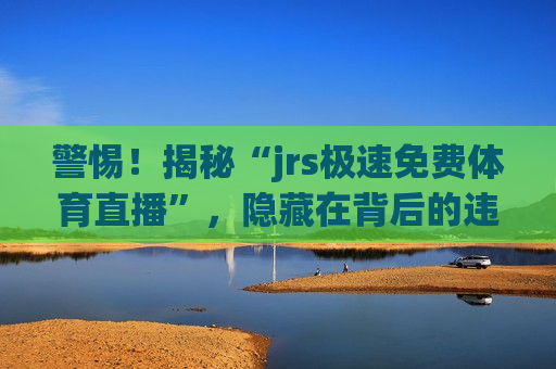 警惕！揭秘“jrs极速免费体育直播”，隐藏在背后的违法犯罪问题，警惕！免费体育直播软件背后的违法犯罪陷阱，警惕！免费体育直播软件背后的违法犯罪陷阱