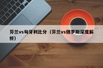 芬兰vs匈牙利比分（芬兰vs俄罗斯深度解析）