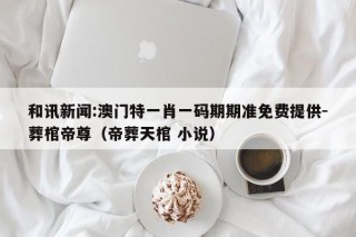 和讯新闻:澳门特一肖一码期期准免费提供-葬棺帝尊（帝葬天棺 小说）