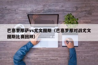 巴塞罗那萨vs尤文图斯（巴塞罗那对战尤文图斯比赛回顾）