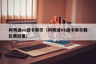 利物浦vs纽卡斯尔（利物浦VS纽卡斯尔联比赛结果）