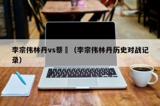 李宗伟林丹vs蔡赟（李宗伟林丹历史对战记录）