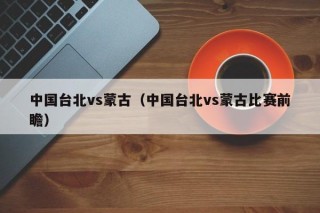 中国台北vs蒙古（中国台北vs蒙古比赛前瞻）