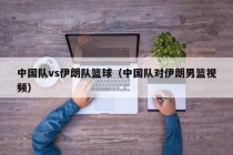 中国队vs伊朗队篮球（中国队对伊朗男篮视频）