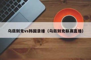 乌兹别克vs韩国录播（乌兹别克联赛直播）