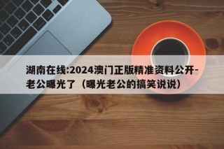 湖南在线:2024澳门正版精准资料公开-老公曝光了（曝光老公的搞笑说说）